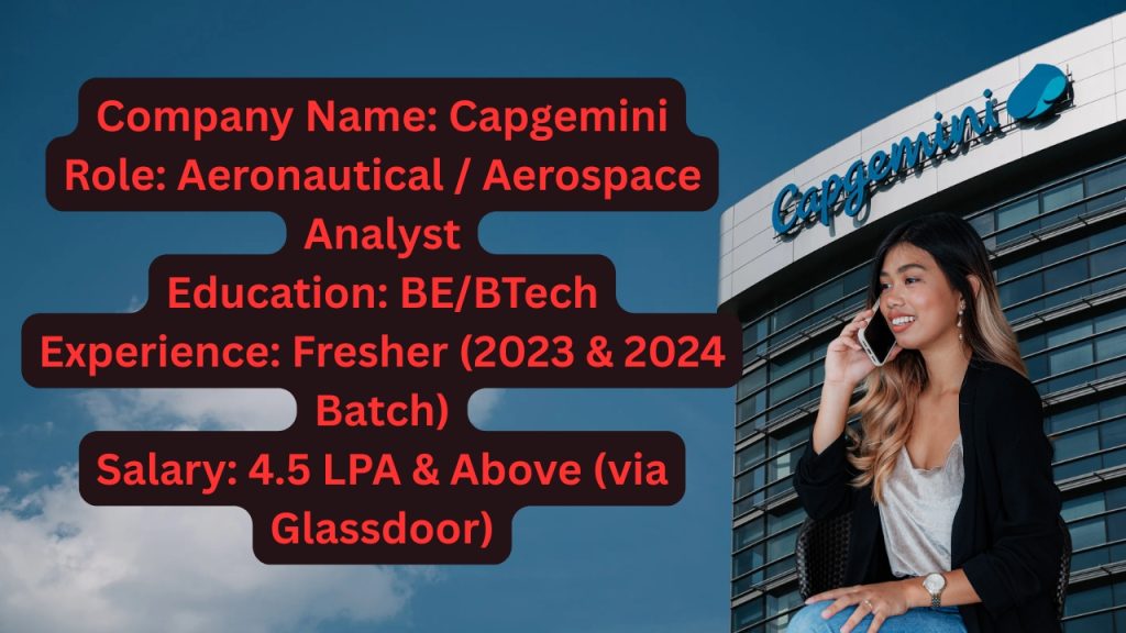 Company Name: Capgemini
Website: www.capgemini.com
Qualification: BE/BTech with specialization in Aeronautics/Aerospace
Location: Bangalore
Experience: Fresher Only
Job Role: Aeronautical / Aerospace Analyst
Salary: Not disclosed by HR