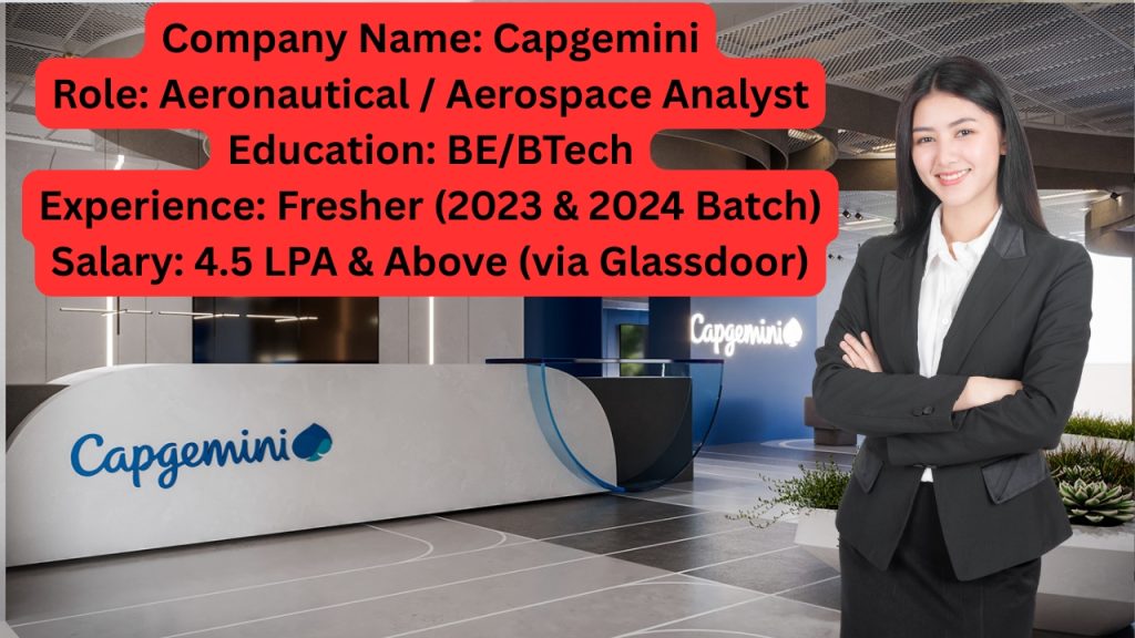 Company Name: Capgemini
Website: www.capgemini.com
Qualification: BE/BTech with specialization in Aeronautics/Aerospace
Location: Bangalore
Experience: Fresher Only
Job Role: Aeronautical / Aerospace Analyst
Salary: Not disclosed by HR